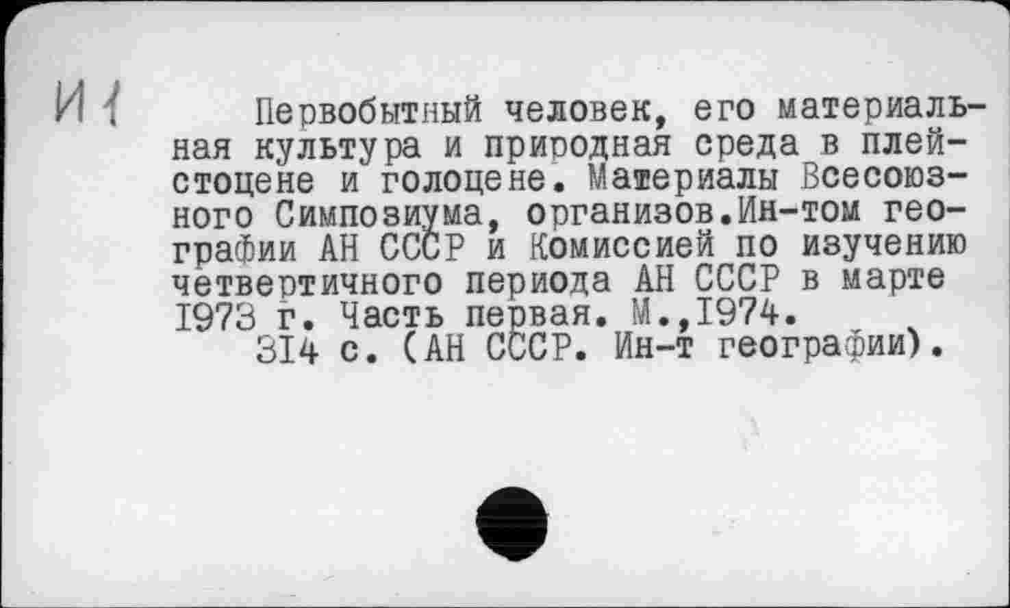 ﻿И { Первобытный человек, его материальная культура и природная среда в плейстоцене и голоцене. Материалы Всесоюзного Симпозиума, организов.Ин-том географии АН СССР и Комиссией по изучению четвертичного периода АН СССР в марте 1973 г. Часть первая, М.,1974.
314 с. (АН СССР. Ин-т географии).